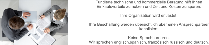 Fundierte technische und kommerzielle Beratung hilft Ihnen Einkaufsvorteile zu nutzen und Zeit und Kosten zu sparen.   Ihre Organisation wird entlastet.  Ihre Beschaffung werden übersichtlich über einen Ansprechpartner kanalisiert.  Keine Sprachbarrieren.  Wir sprechen englisch,spanisch, französisch russisch und deutsch.