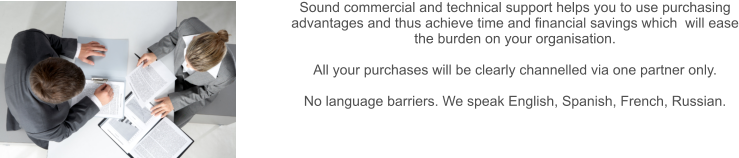 Sound commercial and technical support helps you to use purchasing advantages and thus achieve time and financial savings which  will ease the burden on your organisation.  All your purchases will be clearly channelled via one partner only.  No language barriers. We speak English, Spanish, French.