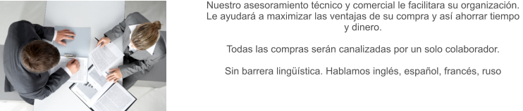 Nuestro asesoramiento técnico y comercial le facilitara su organización.  Le ayudará a maximizar las ventajas de su compra y así ahorrar tiempo y dinero.   Todas las compras serán canalizadas por un solo colaborador.  Sin barrera lingüística. Hablamos inglés, español, francés, ruso